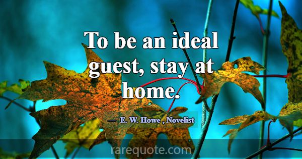 To be an ideal guest, stay at home.... -E. W. Howe