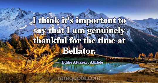 I think it's important to say that I am genuinely ... -Eddie Alvarez
