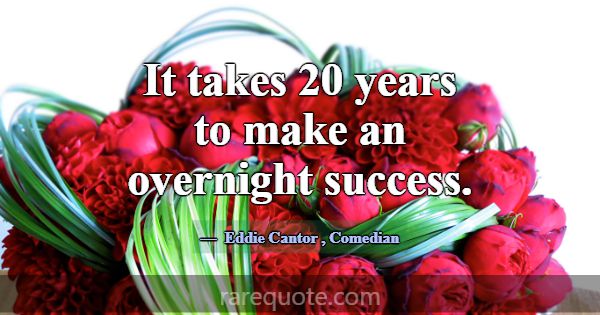 It takes 20 years to make an overnight success.... -Eddie Cantor