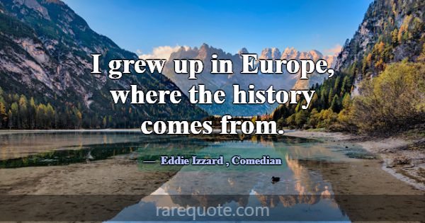 I grew up in Europe, where the history comes from.... -Eddie Izzard