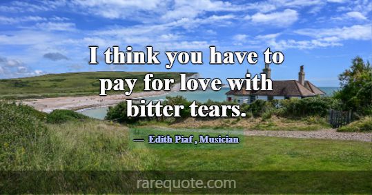 I think you have to pay for love with bitter tears... -Edith Piaf