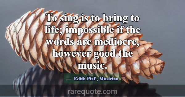 To sing is to bring to life; impossible if the wor... -Edith Piaf