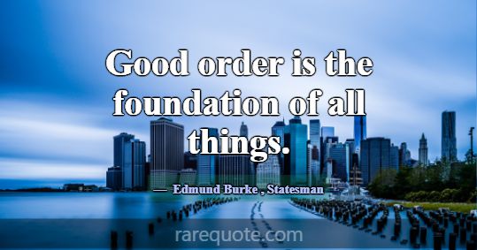 Good order is the foundation of all things.... -Edmund Burke