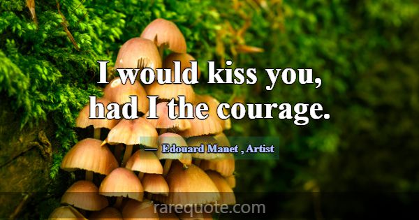 I would kiss you, had I the courage.... -Edouard Manet