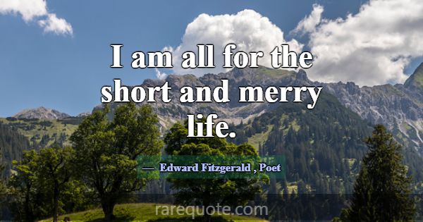 I am all for the short and merry life.... -Edward Fitzgerald