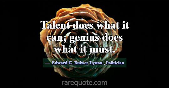 Talent does what it can; genius does what it must.... -Edward G. Bulwer-Lytton