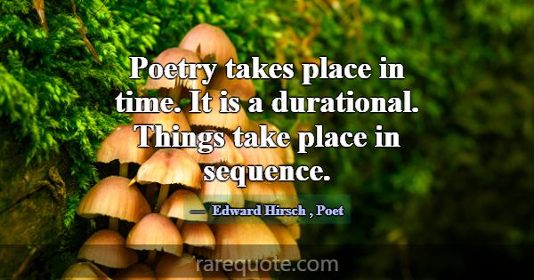 Poetry takes place in time. It is a durational. Th... -Edward Hirsch