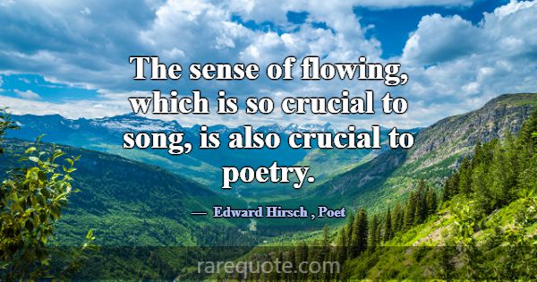 The sense of flowing, which is so crucial to song,... -Edward Hirsch