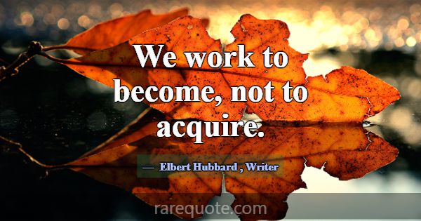 We work to become, not to acquire.... -Elbert Hubbard