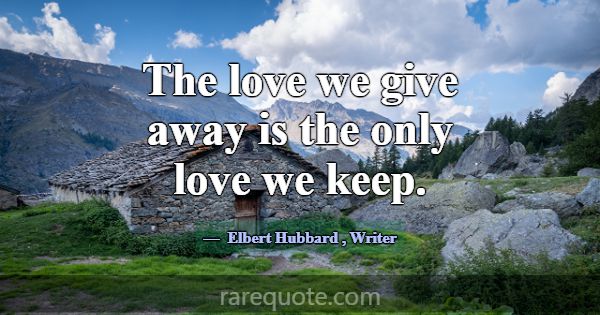 The love we give away is the only love we keep.... -Elbert Hubbard