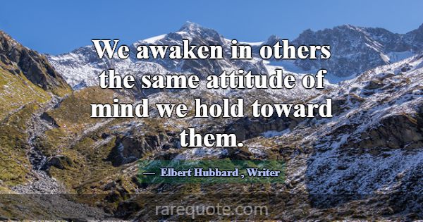 We awaken in others the same attitude of mind we h... -Elbert Hubbard