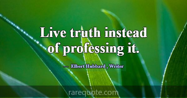 Live truth instead of professing it.... -Elbert Hubbard