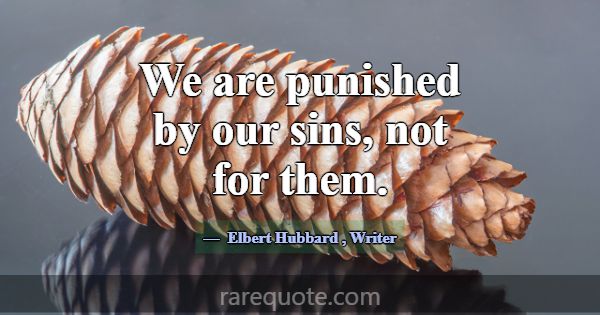 We are punished by our sins, not for them.... -Elbert Hubbard