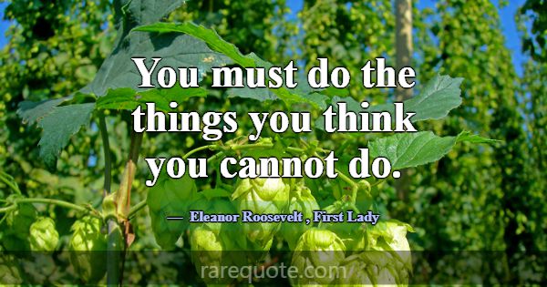You must do the things you think you cannot do.... -Eleanor Roosevelt