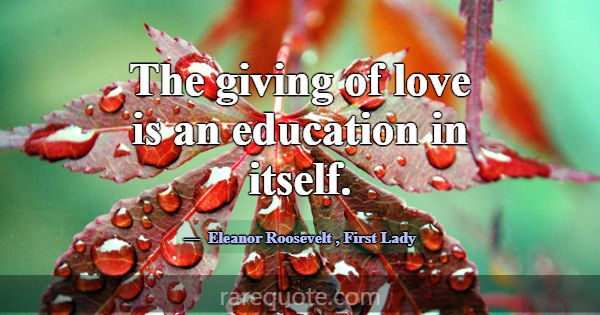 The giving of love is an education in itself.... -Eleanor Roosevelt