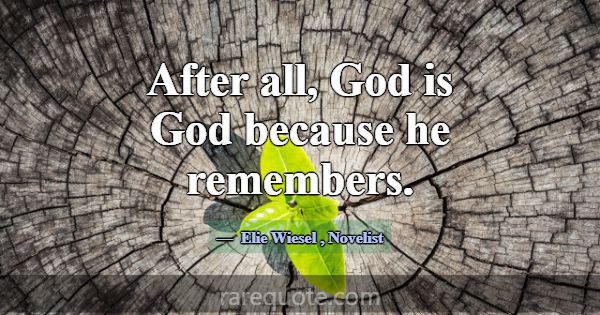 After all, God is God because he remembers.... -Elie Wiesel