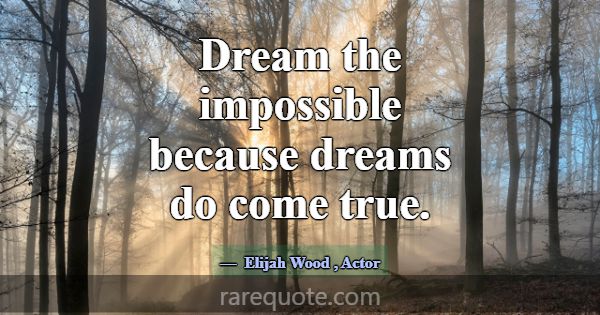 Dream the impossible because dreams do come true.... -Elijah Wood