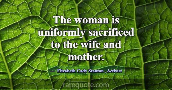 The woman is uniformly sacrificed to the wife and ... -Elizabeth Cady Stanton