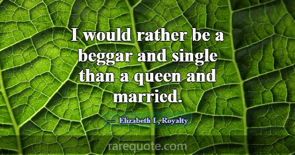 I would rather be a beggar and single than a queen... -Elizabeth I
