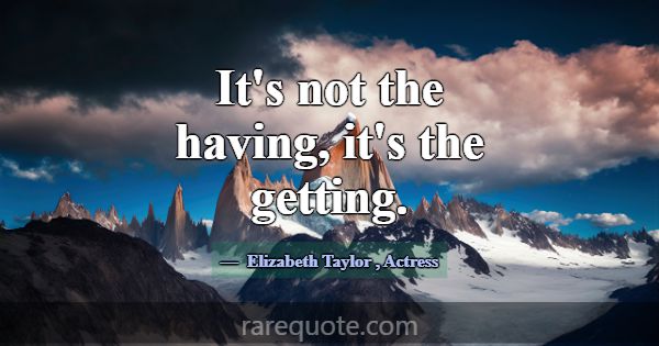 It's not the having, it's the getting.... -Elizabeth Taylor