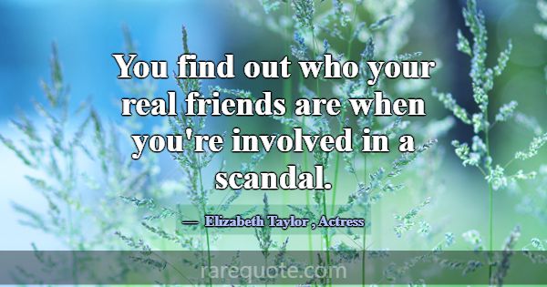 You find out who your real friends are when you're... -Elizabeth Taylor