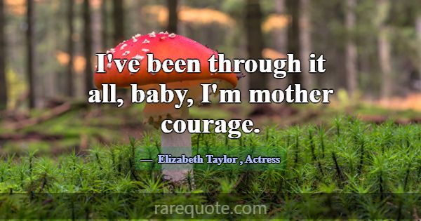 I've been through it all, baby, I'm mother courage... -Elizabeth Taylor