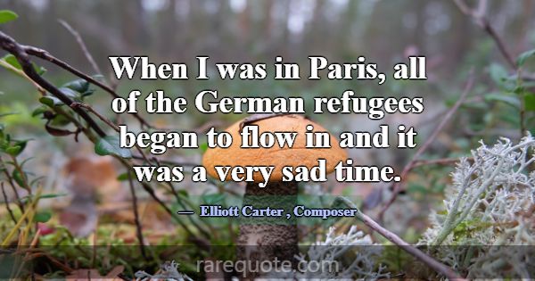 When I was in Paris, all of the German refugees be... -Elliott Carter