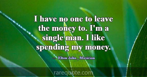 I have no one to leave the money to. I'm a single ... -Elton John