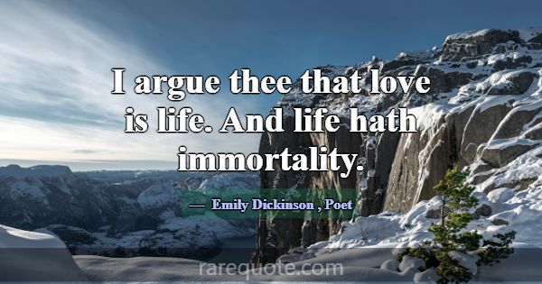 I argue thee that love is life. And life hath immo... -Emily Dickinson