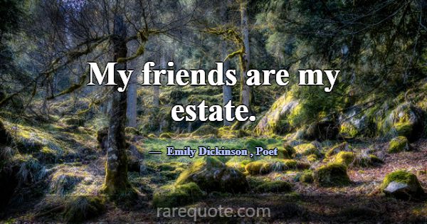 My friends are my estate.... -Emily Dickinson