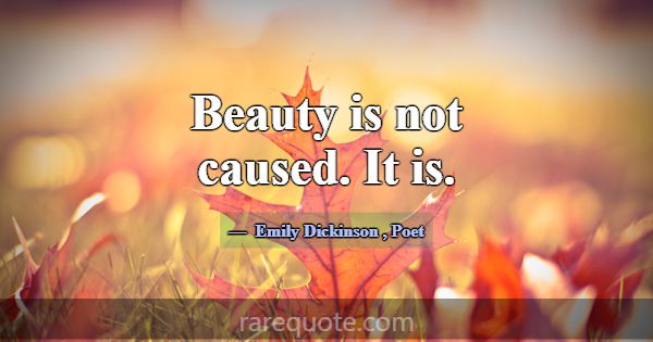 Beauty is not caused. It is.... -Emily Dickinson