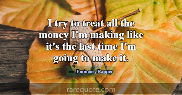 I try to treat all the money I'm making like it's ... -Eminem