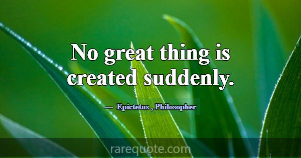 No great thing is created suddenly.... -Epictetus