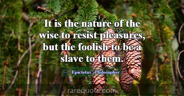 It is the nature of the wise to resist pleasures, ... -Epictetus