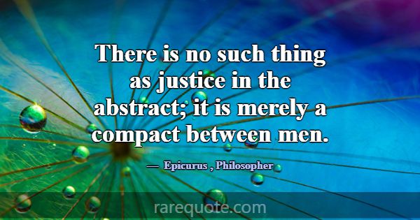There is no such thing as justice in the abstract;... -Epicurus
