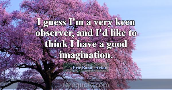 I guess I'm a very keen observer, and I'd like to ... -Eric Bana