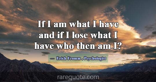 If I am what I have and if I lose what I have who ... -Erich Fromm