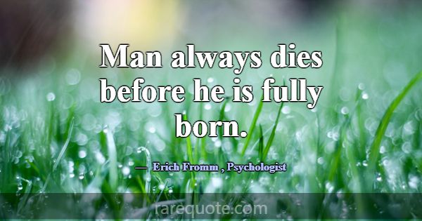 Man always dies before he is fully born.... -Erich Fromm