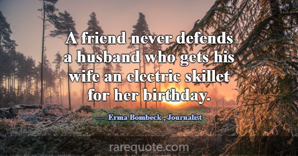 A friend never defends a husband who gets his wife... -Erma Bombeck