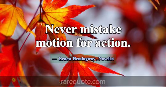 Never mistake motion for action.... -Ernest Hemingway