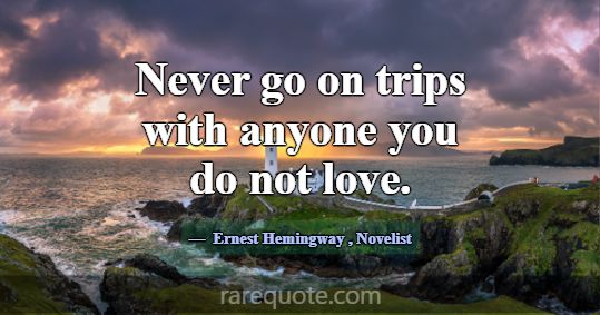 Never go on trips with anyone you do not love.... -Ernest Hemingway