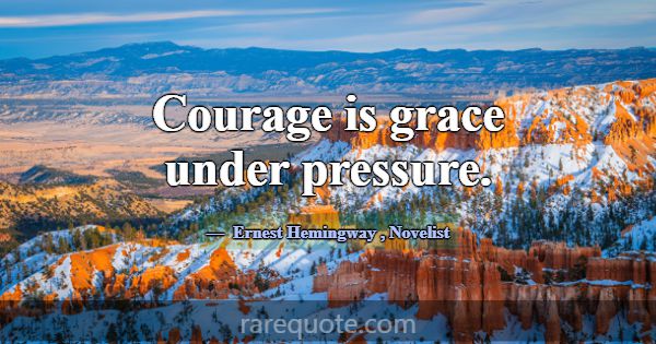 Courage is grace under pressure.... -Ernest Hemingway