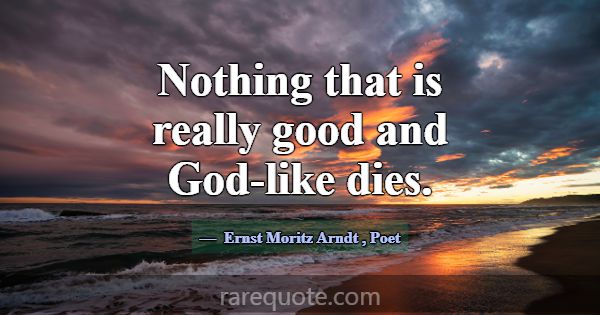 Nothing that is really good and God-like dies.... -Ernst Moritz Arndt