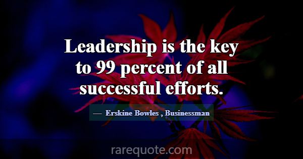 Leadership is the key to 99 percent of all success... -Erskine Bowles