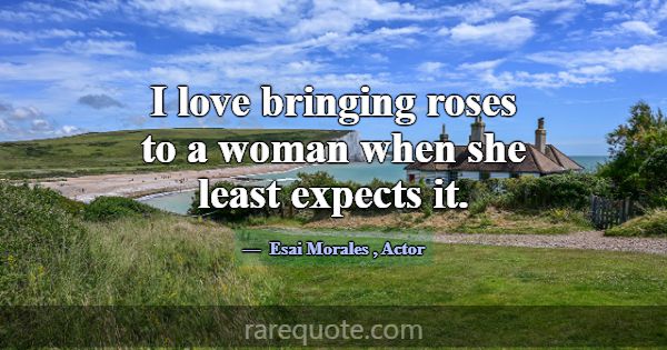 I love bringing roses to a woman when she least ex... -Esai Morales