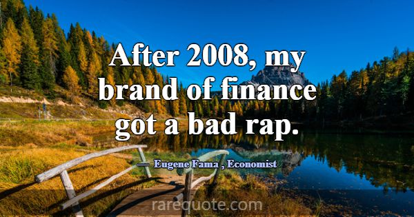 After 2008, my brand of finance got a bad rap.... -Eugene Fama