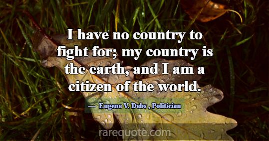I have no country to fight for; my country is the ... -Eugene V. Debs