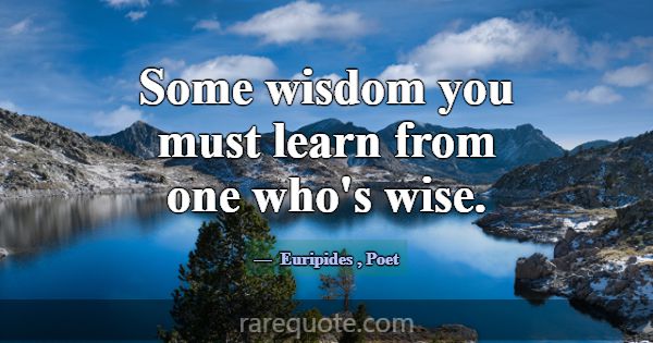 Some wisdom you must learn from one who's wise.... -Euripides