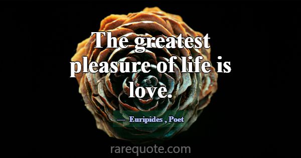 The greatest pleasure of life is love.... -Euripides