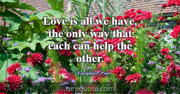 Love is all we have, the only way that each can he... -Euripides